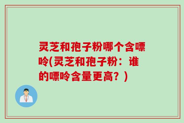 灵芝和孢子粉哪个含嘌呤(灵芝和孢子粉：谁的嘌呤含量更高？)