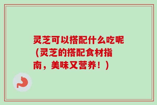 灵芝可以搭配什么吃呢 (灵芝的搭配食材指南，美味又营养！)