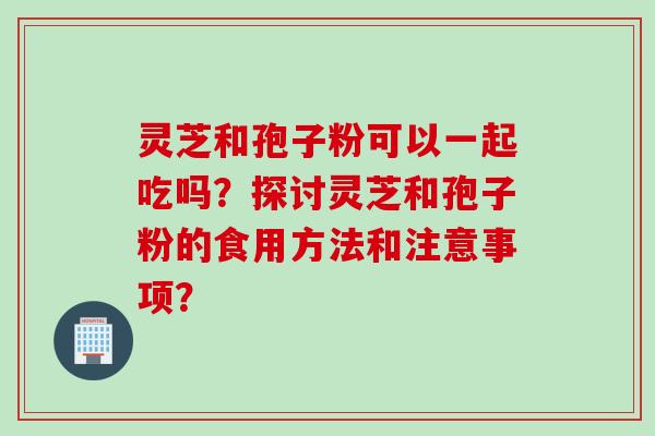 灵芝和孢子粉可以一起吃吗？探讨灵芝和孢子粉的食用方法和注意事项？