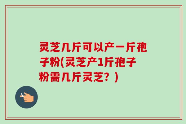 灵芝几斤可以产一斤孢子粉(灵芝产1斤孢子粉需几斤灵芝？)