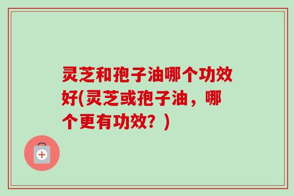 灵芝和孢子油哪个功效好(灵芝或孢子油，哪个更有功效？)