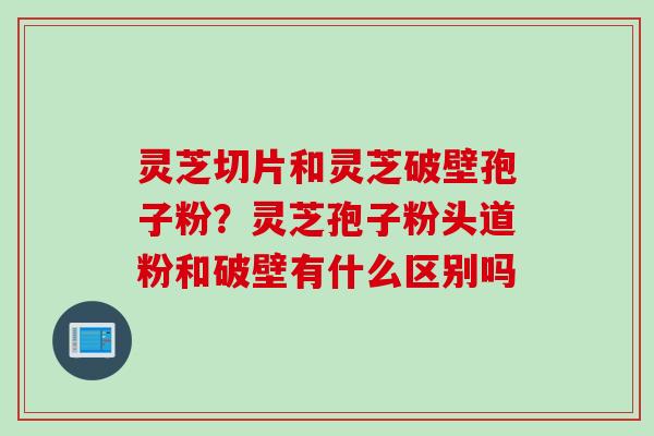 灵芝切片和灵芝破壁孢子粉？灵芝孢子粉头道粉和破壁有什么区别吗