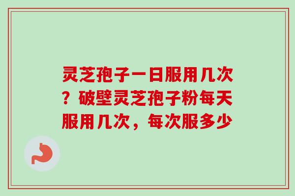 灵芝孢子一日服用几次？破壁灵芝孢子粉每天服用几次，每次服多少