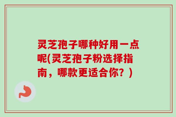 灵芝孢子哪种好用一点呢(灵芝孢子粉选择指南，哪款更适合你？)