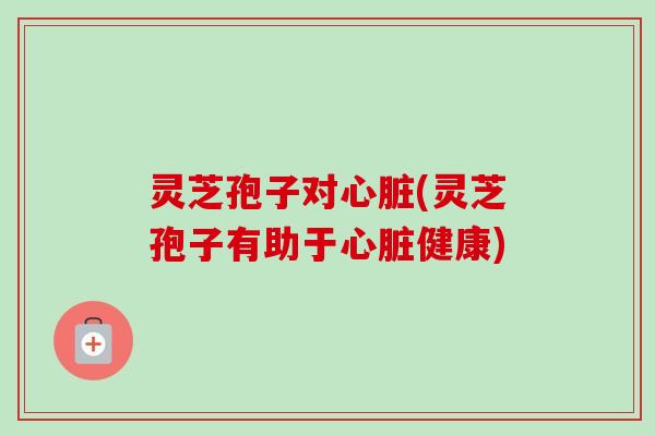 灵芝孢子对心脏(灵芝孢子有助于心脏健康)