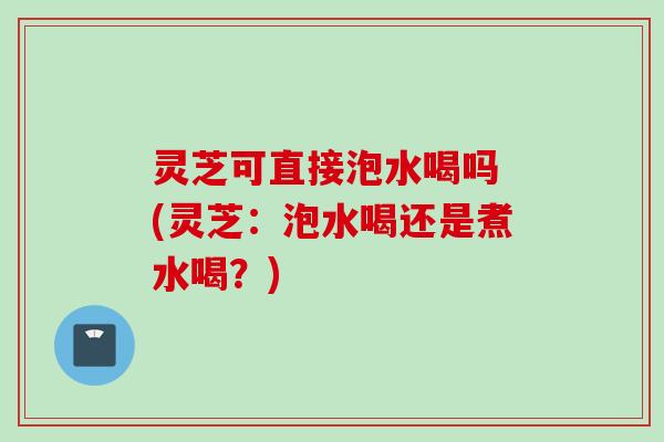 灵芝可直接泡水喝吗 (灵芝：泡水喝还是煮水喝？)