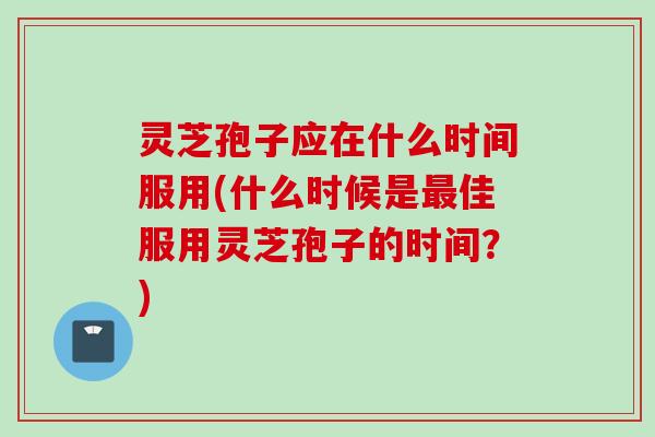 灵芝孢子应在什么时间服用(什么时候是最佳服用灵芝孢子的时间？)