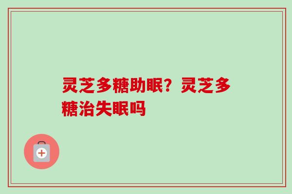 灵芝多糖助眠？灵芝多糖治失眠吗