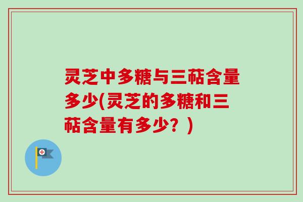 灵芝中多糖与三萜含量多少(灵芝的多糖和三萜含量有多少？)