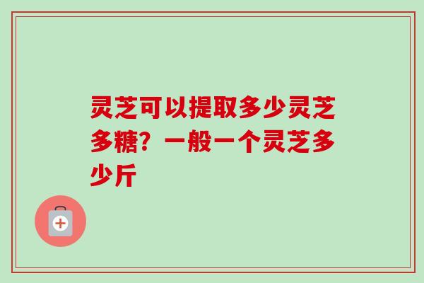 灵芝可以提取多少灵芝多糖？一般一个灵芝多少斤