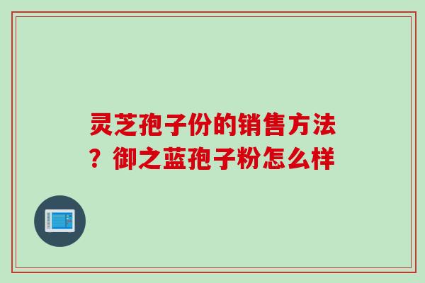 灵芝孢子份的销售方法？御之蓝孢子粉怎么样
