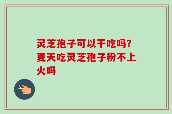 灵芝孢子可以干吃吗？夏天吃灵芝孢子粉不上火吗