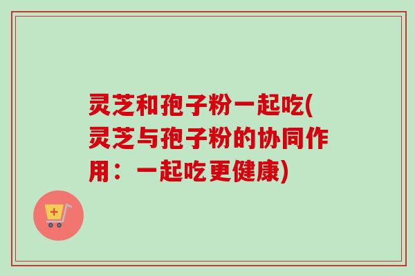 灵芝和孢子粉一起吃(灵芝与孢子粉的协同作用:一起吃更健康) 灵芝和孢子粉一起吃(灵芝与孢子粉的协同作用:一起吃更健康)