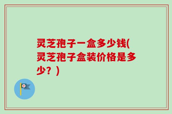灵芝孢子一盒多少钱(灵芝孢子盒装价格是多少?) 灵芝孢子一盒多少钱(灵芝孢子盒装价格是多少?)