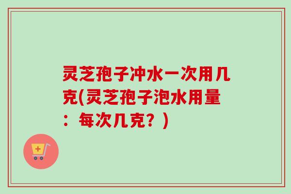 灵芝孢子冲水一次用几克(灵芝孢子泡水用量:每次几克?) 灵芝孢子冲水一次用几克(灵芝孢子泡水用量:每次几克?)