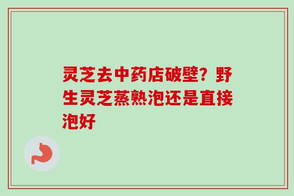 灵芝去中药店破壁？野生灵芝蒸熟泡还是直接泡好