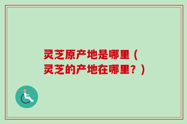 灵芝原产地是哪里 (灵芝的产地在哪里？)