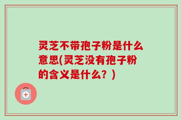 灵芝不带孢子粉是什么意思(灵芝没有孢子粉的含义是什么？)