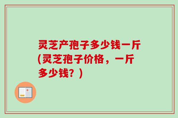 灵芝产孢子多少钱一斤(灵芝孢子价格，一斤多少钱？)