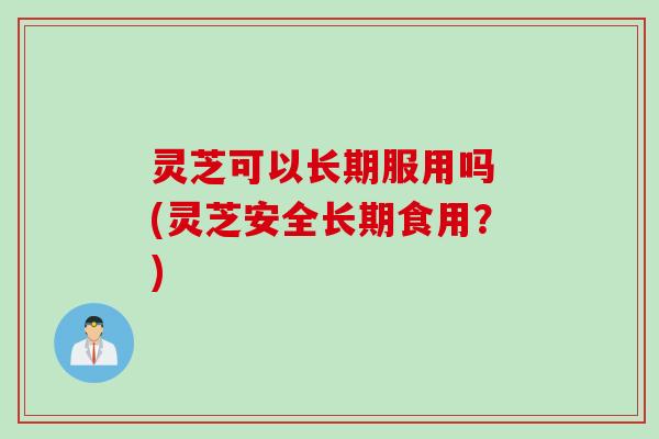 灵芝可以长期服用吗 (灵芝安全长期食用？)