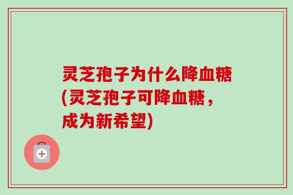 灵芝孢子为什么降血糖(灵芝孢子可降血糖，成为新希望)