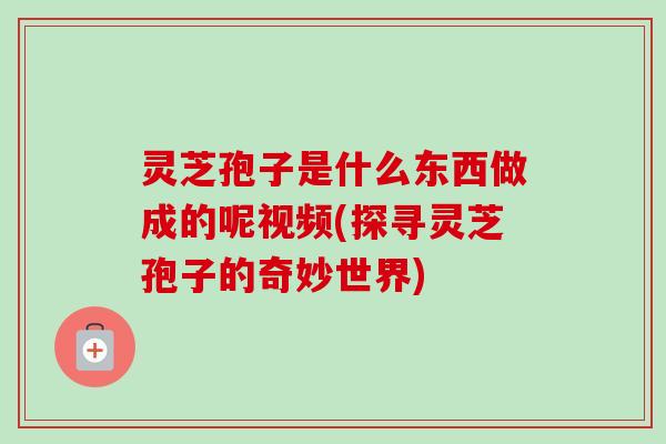 灵芝孢子是什么东西做成的呢视频(探寻灵芝孢子的奇妙世界)
