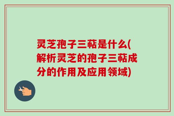 灵芝孢子三萜是什么(解析灵芝的孢子三萜成分的作用及应用领域)