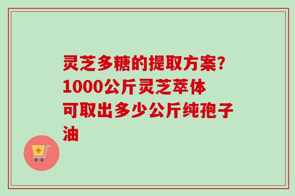 灵芝多糖的提取方案？1000公斤灵芝萃体可取出多少公斤纯孢子油