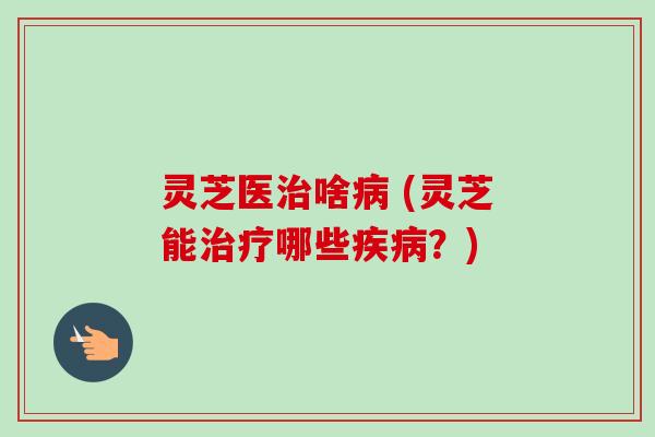 灵芝医治啥病 (灵芝能治疗哪些疾病？)