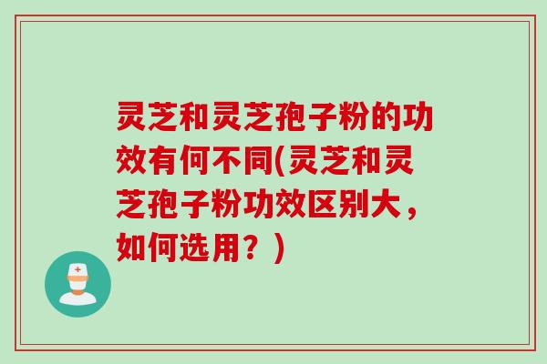灵芝和灵芝孢子粉的功效有何不同(灵芝和灵芝孢子粉功效区别大，如何选用？)