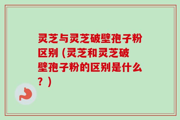 灵芝与灵芝破壁孢子粉区别 (灵芝和灵芝破壁孢子粉的区别是什么？)