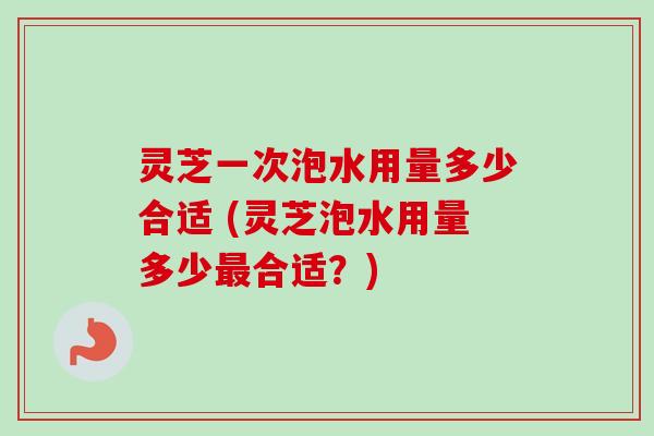 灵芝一次泡水用量多少合适 (灵芝泡水用量多少最合适？)