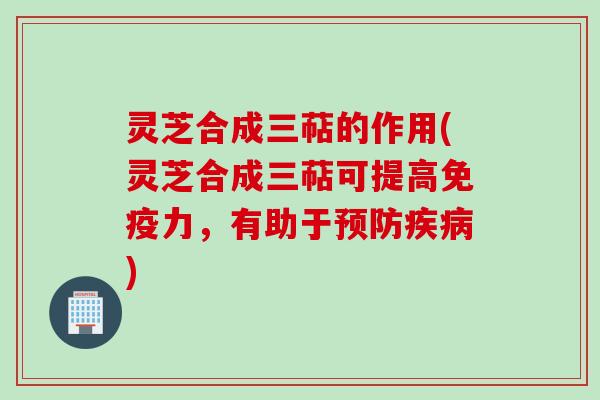 灵芝合成三萜的作用(灵芝合成三萜可提高免疫力，有助于预防疾病)