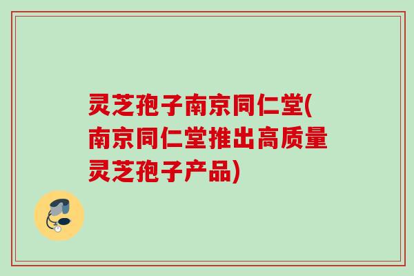 灵芝孢子南京同仁堂(南京同仁堂推出高质量灵芝孢子产品)