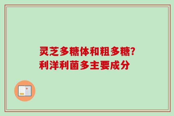 灵芝多糖体和粗多糖？利洋利菌多主要成分