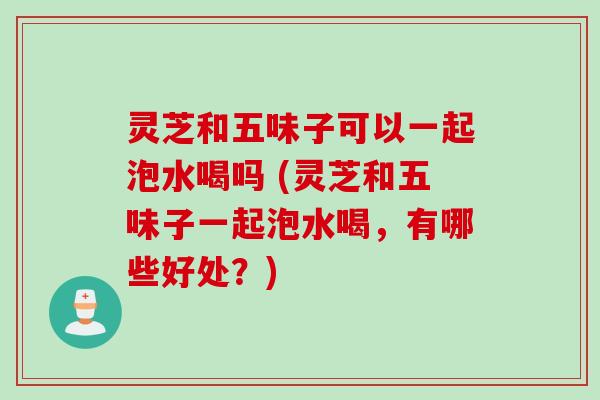 灵芝和五味子可以一起泡水喝吗 (灵芝和五味子一起泡水喝，有哪些好处？)
