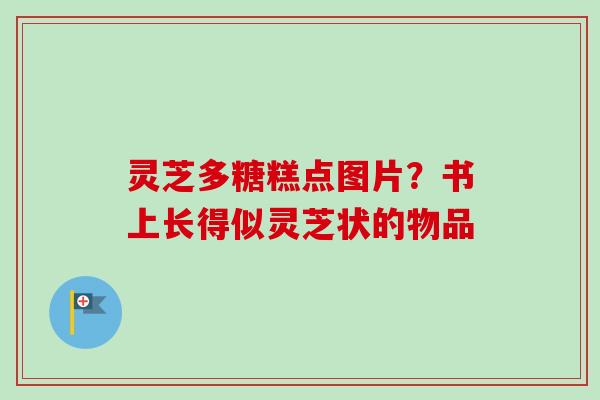 灵芝多糖糕点图片?书上长得似灵芝状的物品 灵芝多糖糕点图片?书上长得似灵芝状的物品