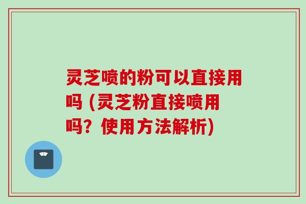 灵芝喷的粉可以直接用吗 (灵芝粉直接喷用吗？使用方法解析)