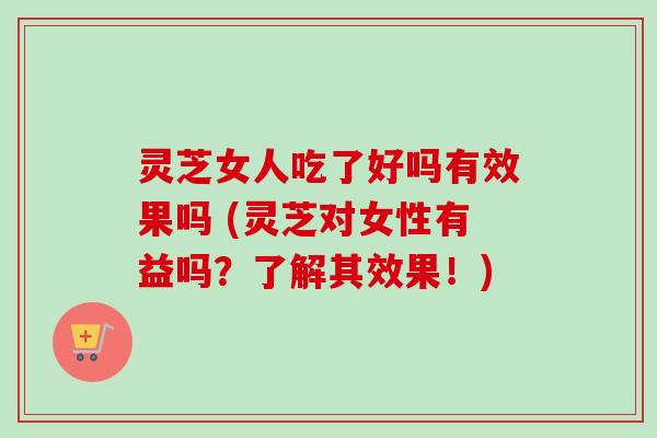 灵芝女人吃了好吗有效果吗 (灵芝对女性有益吗？了解其效果！)