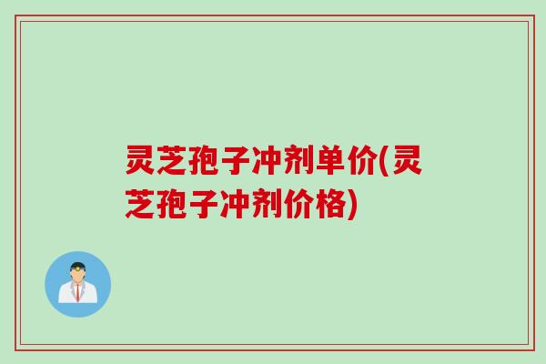 灵芝孢子冲剂单价(灵芝孢子冲剂价格)