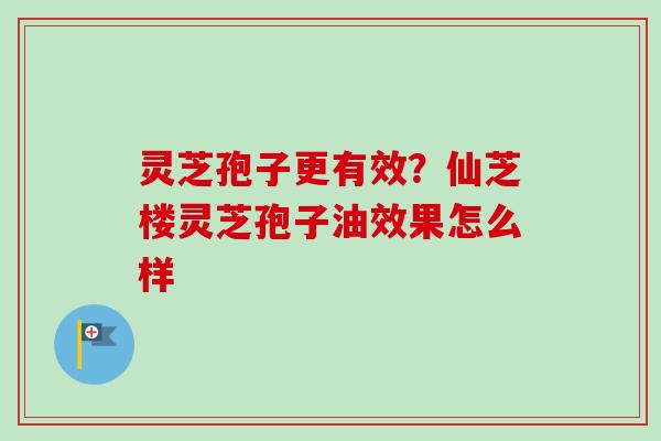 灵芝孢子更有效？仙芝楼灵芝孢子油效果怎么样