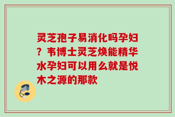 灵芝孢子易消化吗孕妇？韦博士灵芝焕能精华水孕妇可以用么就是悦木之源的那款