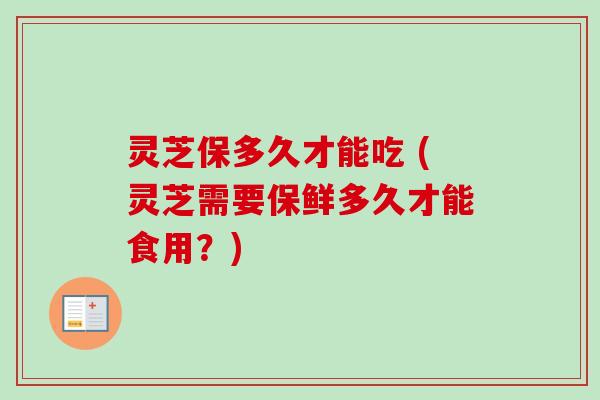 灵芝保多久才能吃 (灵芝需要保鲜多久才能食用?) 灵芝保多久才能吃 (灵芝需要保鲜多久才能食用?)