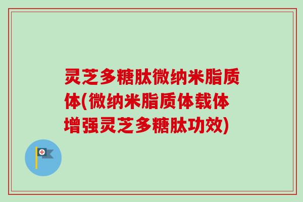 灵芝多糖肽微纳米脂质体(微纳米脂质体载体增强灵芝多糖肽功效) 灵芝多糖肽微纳米脂质体(微纳米脂质体载体增强灵芝多糖肽功效)
