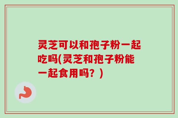 灵芝可以和孢子粉一起吃吗(灵芝和孢子粉能一起食用吗？)