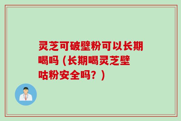 灵芝可破壁粉可以长期喝吗 (长期喝灵芝壁咕粉安全吗？)