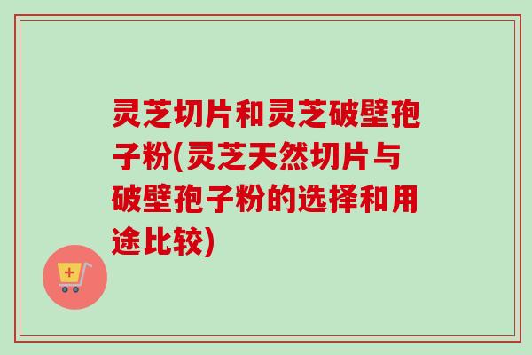 灵芝切片和灵芝破壁孢子粉(灵芝天然切片与破壁孢子粉的选择和用途比较)