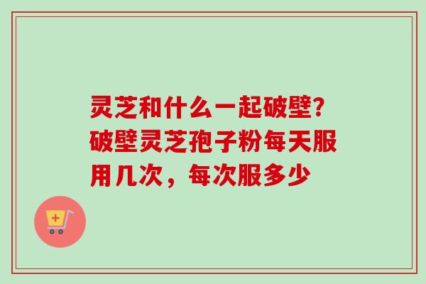 灵芝和什么一起破壁？破壁灵芝孢子粉每天服用几次，每次服多少