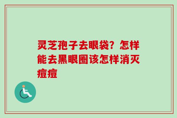 灵芝孢子去眼袋？怎样能去黑眼圈该怎样消灭痘痘
