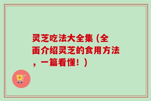 灵芝吃法大全集 (全面介绍灵芝的食用方法，一篇看懂！)